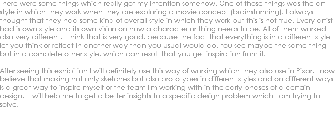 There were some things which really got my intention somehow. One of those things was the art style in which they work when they are exploring a movie concept (brainstorming). I always thought that they had some kind of overall style in which they work but this is not true. Every artist had is own style and its own vision on how a character or thing needs to be. All of them worked also very different. I think that is very good, because the fact that everything is in a different style let you think or reflect in another way than you usual would do. You see maybe the same thing but in a complete other style, which can result that you get inspiration from it. After seeing this exhibition I will definitely use this way of working which they also use in Pixar. I now believe that making not only sketches but also prototypes in different styles and on different ways is a great way to inspire myself or the team I'm working with in the early phases of a certain design. It will help me to get a better insights to a specific design problem which I am trying to solve. 